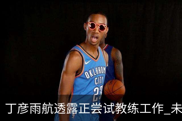 丁彦雨航透露正尝试教练工作 未来或投身青少年篮球事业